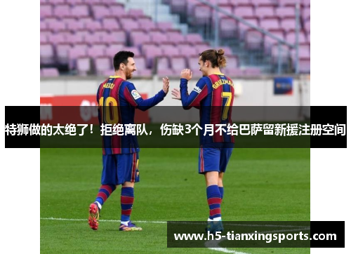特狮做的太绝了！拒绝离队，伤缺3个月不给巴萨留新援注册空间